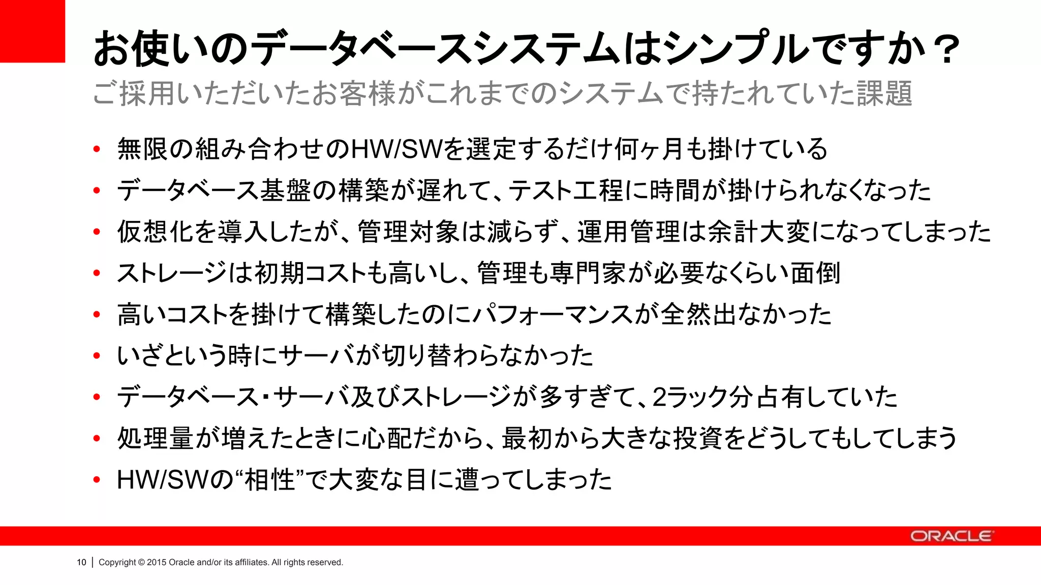10 | Copyright © 2015 Oracle and/or its affiliates. All rights reserved.
お使いのデータベースシステムはシンプルですか？
• 無限の組み合わせのHW/SWを選定するだけ何ヶ月も掛けている
• データベース基盤の構築が遅れて、テスト工程に時間が掛けられなくなった
• 仮想化を導入したが、管理対象は減らず、運用管理は余計大変になってしまった
• ストレージは初期コストも高いし、管理も専門家が必要なくらい面倒
• 高いコストを掛けて構築したのにパフォーマンスが全然出なかった
• いざという時にサーバが切り替わらなかった
• データベース・サーバ及びストレージが多すぎて、2ラック分占有していた
• 処理量が増えたときに心配だから、最初から大きな投資をどうしてもしてしまう
• HW/SWの“相性”で大変な目に遭ってしまった
ご採用いただいたお客様がこれまでのシステムで持たれていた課題
 