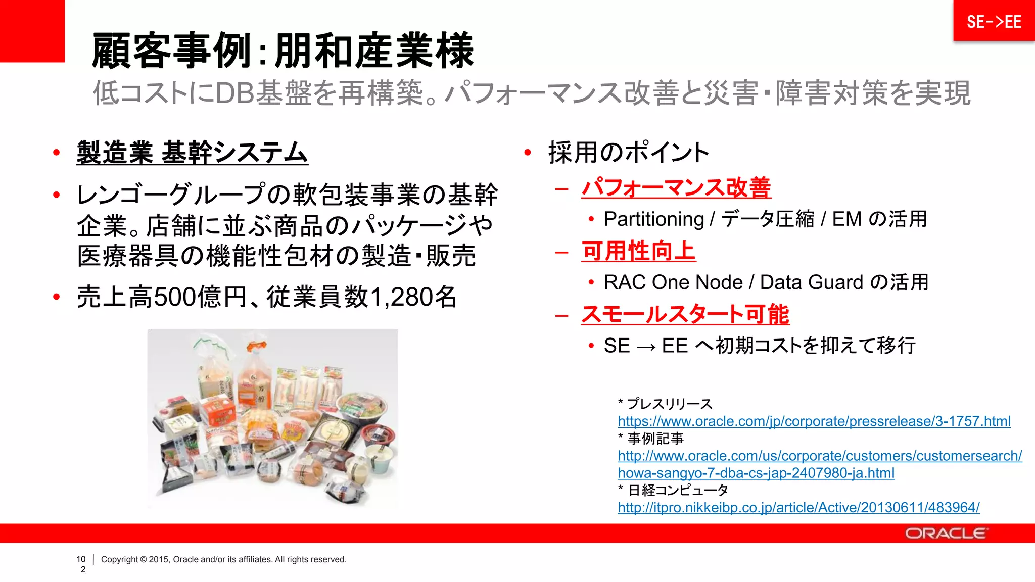 103 | Copyright © 2015 Oracle and/or its affiliates. All rights reserved.
顧客事例：朋和産業様
 処理量・データ量の増加に伴い、基幹システム（SE/HA構
成）のパフォーマンス問題が発生していた
 履歴データの退避や業務切り出しで対応したためDBが分散
し、可用性レベルがバラバラに
 データセンター障害を見据えたBCP対策が必要に
 ODA＋EE機能により、Disk I/Oを中心としたボトルネックを
解消し、大幅なパフォーマンス向上を実現
 分散したデータベースを統合し、シンプルな仕組みで障害/災
害対策を実現
 EM のアドバイス機能で監視・チューニングが自社で可能に
 パフォーマンス向上等に不可欠
な EE がスモールスタートできる
（極めてコストパフォーマンスが
高い製品）
 事前構成されたアプライアンス
なので高可用性DBの短期導入
と導入コスト削減ができる
システムの課題とニーズ ODA による課題とニーズへの対応
Why ODA ? パフォーマンス問題を抱え
分散したDBを統合
災対 開発
平常時は災対環境を
開発用途に利用
RAC One Node により
ノード障害に対応
ODA及びEE機能により
I/Oボトルネックを解消
Data Guard により
シンプルにデータ保護
Advanced Compression
により回線コストを低減
Enterprise Manager(EM) により
定常監視・チューニングが自社で可能に
低コストにDB基盤を再構築。パフォーマンス改善と災害・障害対策を実現
SE->EE
 