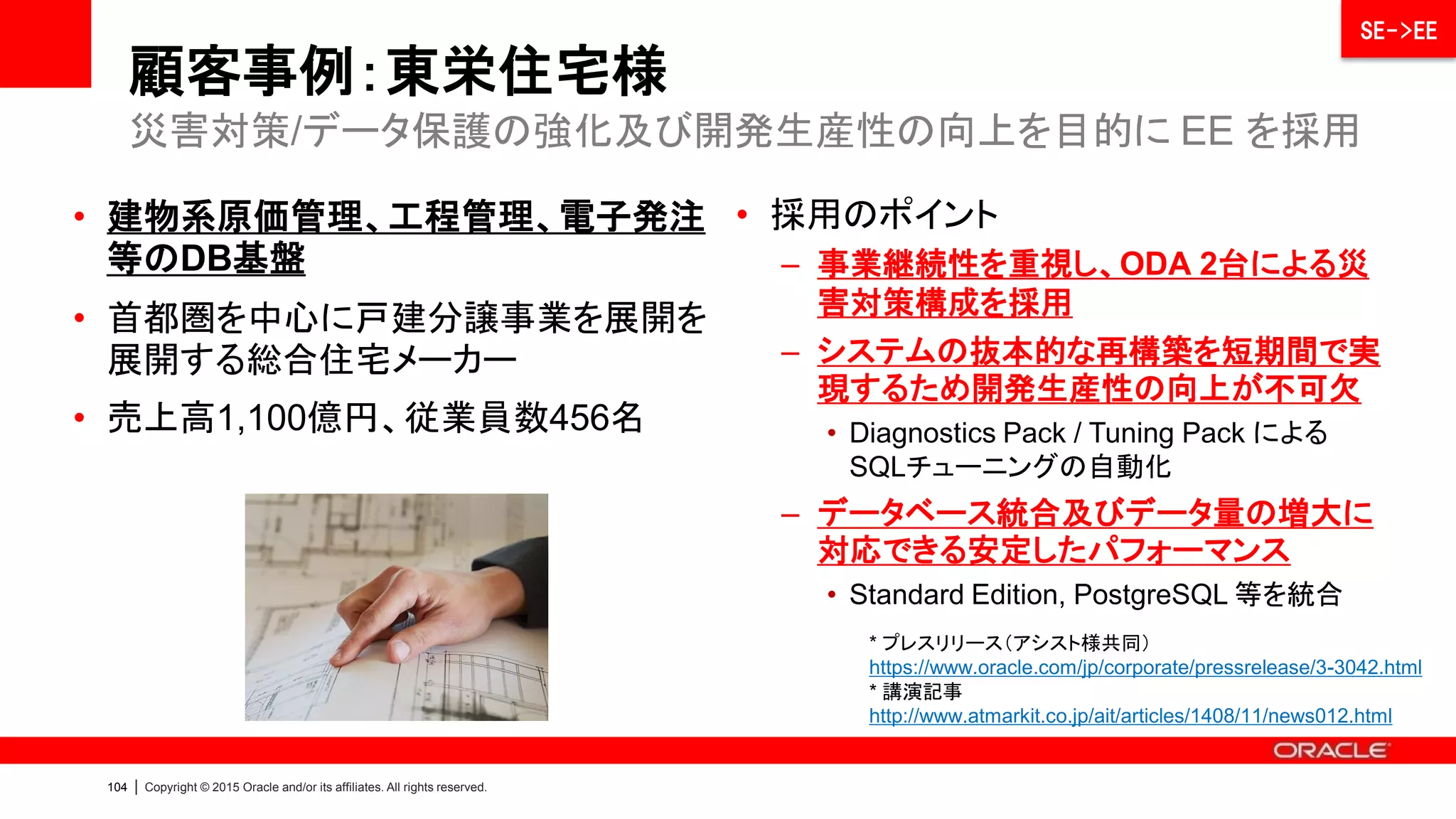 106 | Copyright © 2015 Oracle and/or its affiliates. All rights reserved.
顧客事例：ディーコープ様
物理環境（DB層/ODA）とクラウド環境（AP層）を併用するハイブリッド構成へ
SE->EE
• 購買活動を総合的に支援する
ソフトバンク・グループのコンサ
ル ティング会社。購買支援企業
数1,200社以上、累計購買支援
金額2兆円以上
• 分散していたデータベースを統
合し、パフォーマンスの改善、災
害・障害時におけるデータ保護
、セキュリティ強化を実現
• ミッション・クリティカル領域であ
るデータベースに関しては、高
品質なサービス・レベルを保つ
必要があるため、物理環境で構
成
*プレスリリース https://www.oracle.com/jp/corporate/pressrelease/3-3349.html
* インタビュー記事 http://www.atmarkit.co.jp/ait/articles/1502/12/news014.html
 