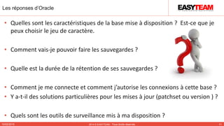 Les réponses d’Oracle
10/02/2015 2014 © EASYTEAM - Tous droits réservés 11
• Quelles sont les caractéristiques de la base mise à disposition ? Est-ce que je
peux choisir le jeu de caractère.
• Comment vais-je pouvoir faire les sauvegardes ?
• Quelle est la durée de la rétention de ses sauvegardes ?
• Comment je me connecte et comment j’autorise les connexions à cette base ?
• Y a-t-il des solutions particulières pour les mises à jour (patchset ou version ) ?
• Quels sont les outils de surveillance mis à ma disposition ?
 