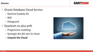 Demain
10/02/2015 18
• Oracle Database Cloud Service
– Gamme Exadata X5
– RAC
– Dataguard
• Easyteam au plus prêt
– Programme reskilling
– Synergie des BU vers le cloud
– Unpack the Cloud
 
