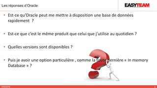 Les réponses d’Oracle
10/02/2015 9
• Est-ce qu’Oracle peut me mettre à disposition une base de données
rapidement ?
• Est-ce que c’est le même produit que celui que j’utilise au quotidien ?
• Quelles versions sont disponibles ?
• Puis je avoir une option particulière , comme la toute dernière « In memory
Database » ?
 