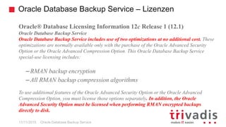 Oracle Database Backup Service – Lizenzen
Oracle Database Backup Service
Oracle® Database Licensing Information 12c Release 1 (12.1)
Oracle Database Backup Service
Oracle Database Backup Service includes use of two optimizations at no additional cost. These
optimizations are normally available only with the purchase of the Oracle Advanced Security
Option or the Oracle Advanced Compression Option. This Oracle Database Backup Service
special-use licensing includes:
– RMAN backup encryption
– All RMAN backup compression algorithms
To use additional features of the Oracle Advanced Security Option or the Oracle Advanced
Compression Option, you must license those options separately. In addition, the Oracle
Advanced Security Option must be licensed when performing RMAN encrypted backups
directly to disk.
11/11/2015
 
