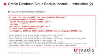 Oracle Database Cloud Backup Module – Installation (2)
Oracle Database Backup Service
Ausführen der Installationsprozedur
A failed install can be restarted, just delete the created files
# java -jar opc_install.jar -serviceName Storage 
-identityDomain chtrivadis44865 
-opcId 'martin.berger@trivadis.com' 
-opcPass '****' 
-walletDir $ORACLE_BASE/opc_wallet 
-libDir $ORACLE_HOME/lib 
-configFile $ORACLE_BASE/admin/LUCERNE/opc_config/opcLUCERNE.ora
Oracle Database Cloud Backup Module Install Tool, build 2015-05-12
Oracle Database Cloud Backup Module credentials are valid.
Oracle Database Cloud Backup Module wallet created in directory /u00/app/oracle/opc_wallet.
Oracle Database Cloud Backup Module initialization file
/u00/app/oracle/admin/LUCERNE/opc_config/opcLUCERNE.ora created.
Downloading Oracle Database Cloud Backup Module Software Library from file opc_linux64.zip.
Downloaded 23169388 bytes in 41 seconds. Transfer rate was 565107 bytes/second.
11/11/2015
 