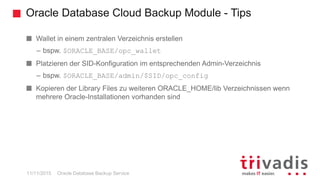 Oracle Database Cloud Backup Module - Tips
Oracle Database Backup Service
Wallet in einem zentralen Verzeichnis erstellen
– bspw. $ORACLE_BASE/opc_wallet
Platzieren der SID-Konfiguration im entsprechenden Admin-Verzeichnis
– bspw. $ORACLE_BASE/admin/$SID/opc_config
Kopieren der Library Files zu weiteren ORACLE_HOME/lib Verzeichnissen wenn
mehrere Oracle-Installationen vorhanden sind
11/11/2015
 
