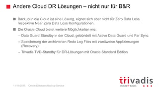 Andere Cloud DR Lösungen – nicht nur für B&R
Oracle Database Backup Service
Backup in die Cloud ist eine Lösung, eignet sich aber nicht für Zero Data Loss
respektive Near Zero Data Loss Konfigurationen.
Die Oracle Cloud bietet weitere Möglichkeiten wie:
– Data Guard Standby in der Cloud, gebündelt mit Active Data Guard und Far Sync
– Speicherung der archivierten Redo Log Files mit zweitweise Applizierungen
(Recovery)
– Trivadis TVD-Standby für DR-Lösungen mit Oracle Standard Edition
11/11/2015
 