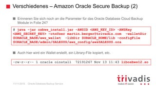 Verschiedenes – Amazon Oracle Secure Backup (2)
Oracle Database Backup Service
Erinneren Sie sich noch an die Parameter für das Oracle Database Cloud Backup
Module in Folie 24?
Auch hier wird ein Wallet erstellt, ein Library-File kopiert, etc.
# java -jar osbws_install.jar -AWSID <AWS_KEY_ID> -AWSKey
<AWS_SECRET_KEY> -otnUser martin.berger@trivadis.com -walletDir
$ORACLE_BASE/aws_wallet -libDir $ORACLE_HOME/lib -configFile
$ORACLE_BASE/admin/SALESUS/aws_config/awsSALESUS.ora
-rw-r--r-- 1 oracle oinstall 72191267 Nov 13 11:43 libosbws12.so
11/11/2015
 