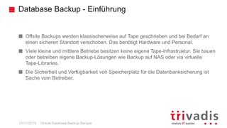Database Backup - Einführung
Oracle Database Backup Service
Offsite Backups werden klassischerweise auf Tape geschrieben und bei Bedarf an
einen sicheren Standort verschoben. Das benötigt Hardware und Personal.
Viele kleine und mittlere Betriebe besitzen keine eigene Tape-Infrastruktur. Sie bauen
oder betreiben eigene Backup-Lösungen wie Backup auf NAS oder via virtuelle
Tape-Libraries.
Die Sicherheit und Verfügbarkeit von Speicherplatz für die Datenbanksicherung ist
Sache vom Betreiber.
11/11/2015
 