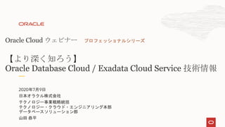 2020年7月9日
日本オラクル株式会社
テクノロジー事業戦略統括
テクノロジー・クラウド・エンジニアリング本部
データベースソリューション部
山田 恭平
Oracle Cloud ウェビナー プロフェッショナルシリーズ
【より深く知ろう】
Oracle Database Cloud / Exadata Cloud Service 技術情報
 