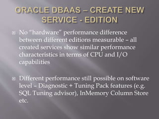  No “hardware” performance difference
between different editions measurable – all
created services show similar performance
characteristics in terms of CPU and I/O
capabilities
 Different performance still possible on software
level – Diagnostic + Tuning Pack features (e.g.
SQL Tuning advisor), InMemory Column Store
etc.
 