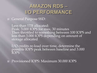  General Purpose SSD:
Less than 1TB allocated:
Peak: 3.000 IOPS for max. 30 minutes
Then throttled to something between 100 IOPS and
less than 3.000 IOPS depending on amount of
storage allocated
I/O credits re-load over time, determine the
possible IOPS peak between baseline and 3.000
IOPS
 Provisioned IOPS: Maximum 30.000 IOPS
 