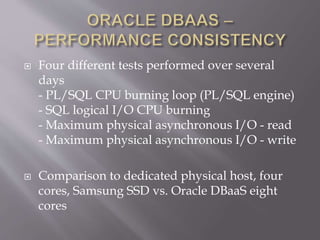  Four different tests performed over several
days
- PL/SQL CPU burning loop (PL/SQL engine)
- SQL logical I/O CPU burning
- Maximum physical asynchronous I/O - read
- Maximum physical asynchronous I/O - write
 Comparison to dedicated physical host, four
cores, Samsung SSD vs. Oracle DBaaS eight
cores
 