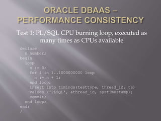 Test 1: PL/SQL CPU burning loop, executed as
many times as CPUs available
declare
n number;
begin
loop
n := 0;
for i in 1..1000000000 loop
n := n + 1;
end loop;
insert into timings(testtype, thread_id, ts)
values ('PLSQL', &thread_id, systimestamp);
commit;
end loop;
end;
/
 
