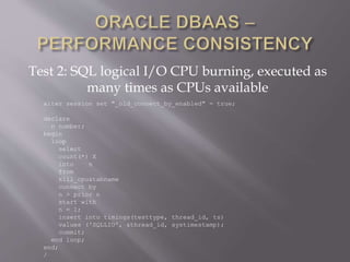 Test 2: SQL logical I/O CPU burning, executed as
many times as CPUs available
alter session set "_old_connect_by_enabled" = true;
declare
n number;
begin
loop
select
count(*) X
into n
from
kill_cpu&tabname
connect by
n > prior n
start with
n = 1;
insert into timings(testtype, thread_id, ts)
values ('SQLLIO', &thread_id, systimestamp);
commit;
end loop;
end;
/
 