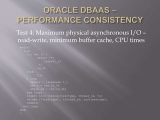 Test 4: Maximum physical asynchronous I/O –
read-write, minimum buffer cache, CPU times
begin
loop
for rec in (
select /*+
index(t_o)
*/
id_fk
from
t_o
) loop
update t_i&tabname t_i
set n = rec.id_fk
where id = rec.id_fk;
end loop;
insert into timings(testtype, thread_id, ts)
values ('&testtype', &thread_id, systimestamp);
commit;
end loop;
end;
/
 