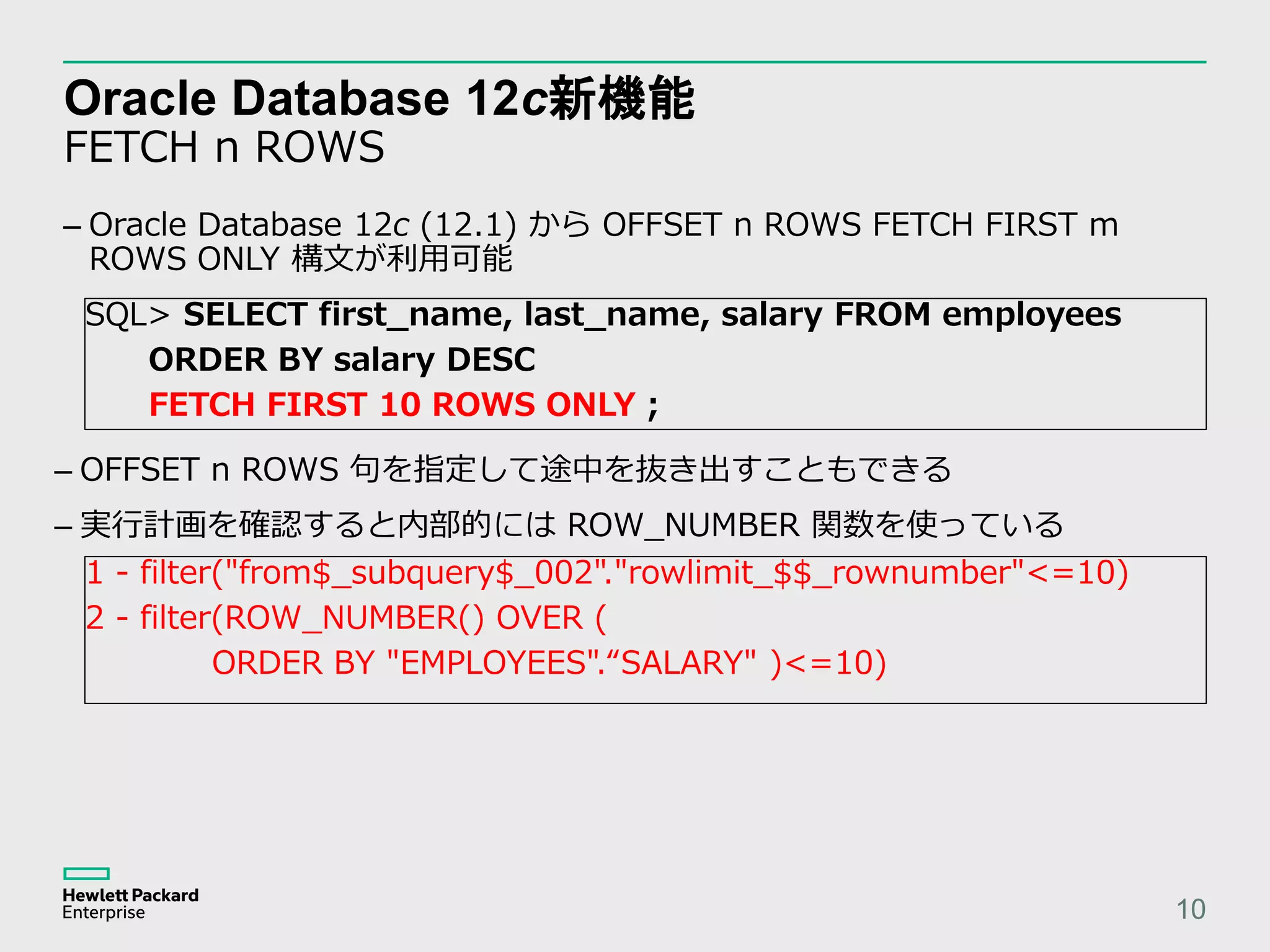 Oracle Database 12c新機能 FETCH n ROWS 10 – Oracle Database 12c (12.1) から OFFSET n ROWS FETCH FIRST m ROWS ONLY 構文が利用可能 SQL> SELECT first_name, last_name, salary FROM employees ORDER BY salary DESC FETCH FIRST 10 ROWS ONLY ; – OFFSET n ROWS 句を指定して途中を抜き出すこともできる – 実行計画を確認すると内部的には ROW_NUMBER 関数を使っている 1 - filter("from$_subquery$_002"."rowlimit_$$_rownumber"<=10) 2 - filter(ROW_NUMBER() OVER ( ORDER BY "EMPLOYEES".“SALARY" )<=10) 