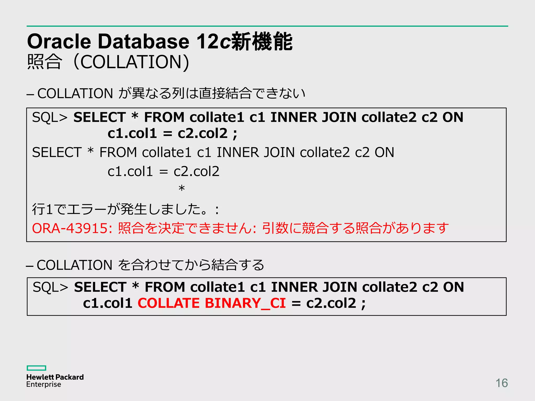 Oracle Database 12c新機能 照合（COLLATION) 16 SQL> SELECT * FROM collate1 c1 INNER JOIN collate2 c2 ON c1.col1 = c2.col2 ; SELECT * FROM collate1 c1 INNER JOIN collate2 c2 ON c1.col1 = c2.col2 * 行1でエラーが発生しました。: ORA-43915: 照合を決定できません: 引数に競合する照合があります – COLLATION が異なる列は直接結合できない SQL> SELECT * FROM collate1 c1 INNER JOIN collate2 c2 ON c1.col1 COLLATE BINARY_CI = c2.col2 ; – COLLATION を合わせてから結合する 