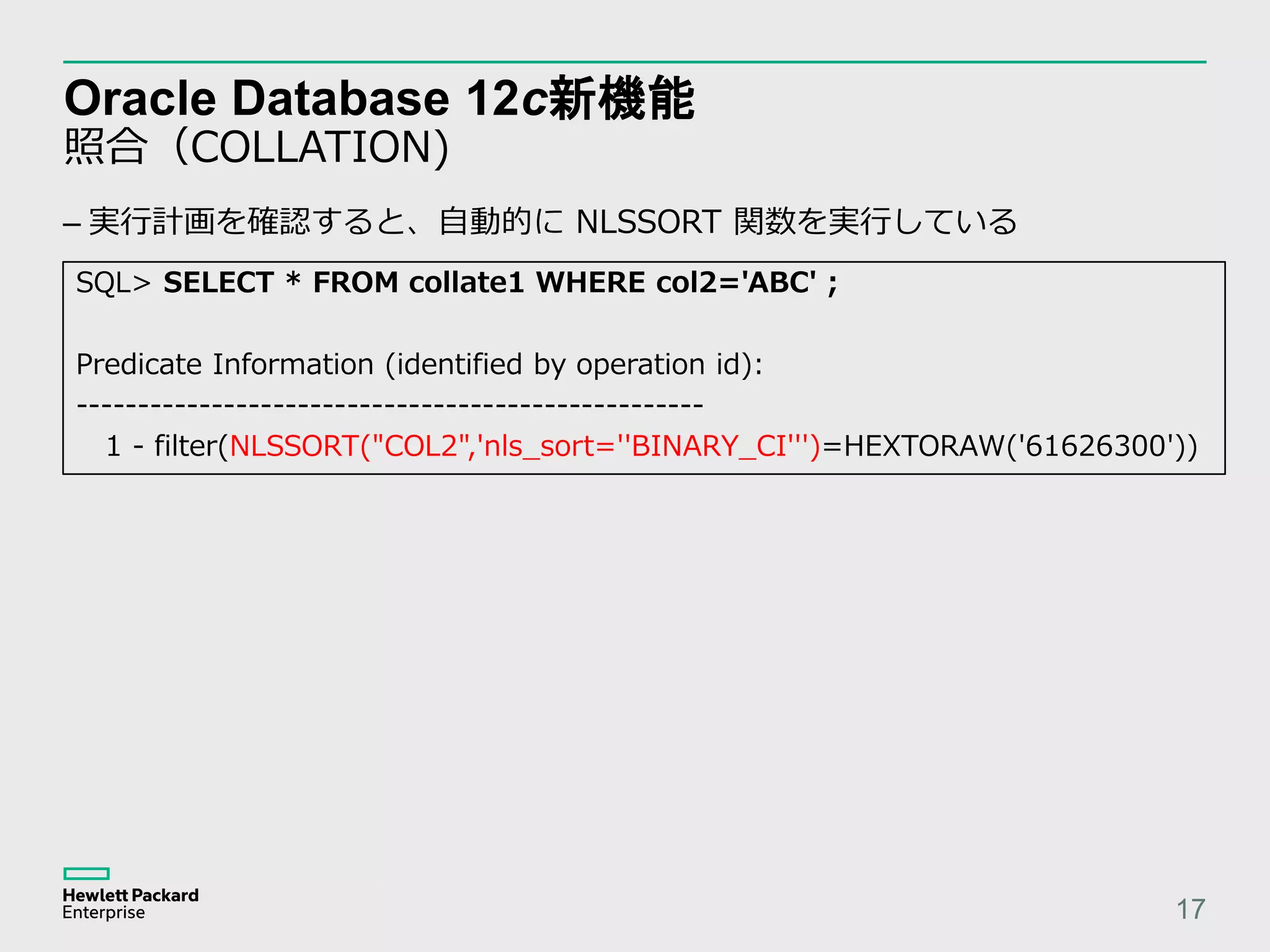 Oracle Database 12c新機能 照合（COLLATION) 17 SQL> SELECT * FROM collate1 WHERE col2='ABC' ; Predicate Information (identified by operation id): --------------------------------------------------- 1 - filter(NLSSORT("COL2",'nls_sort=''BINARY_CI''')=HEXTORAW('61626300')) – 実行計画を確認すると、自動的に NLSSORT 関数を実行している 