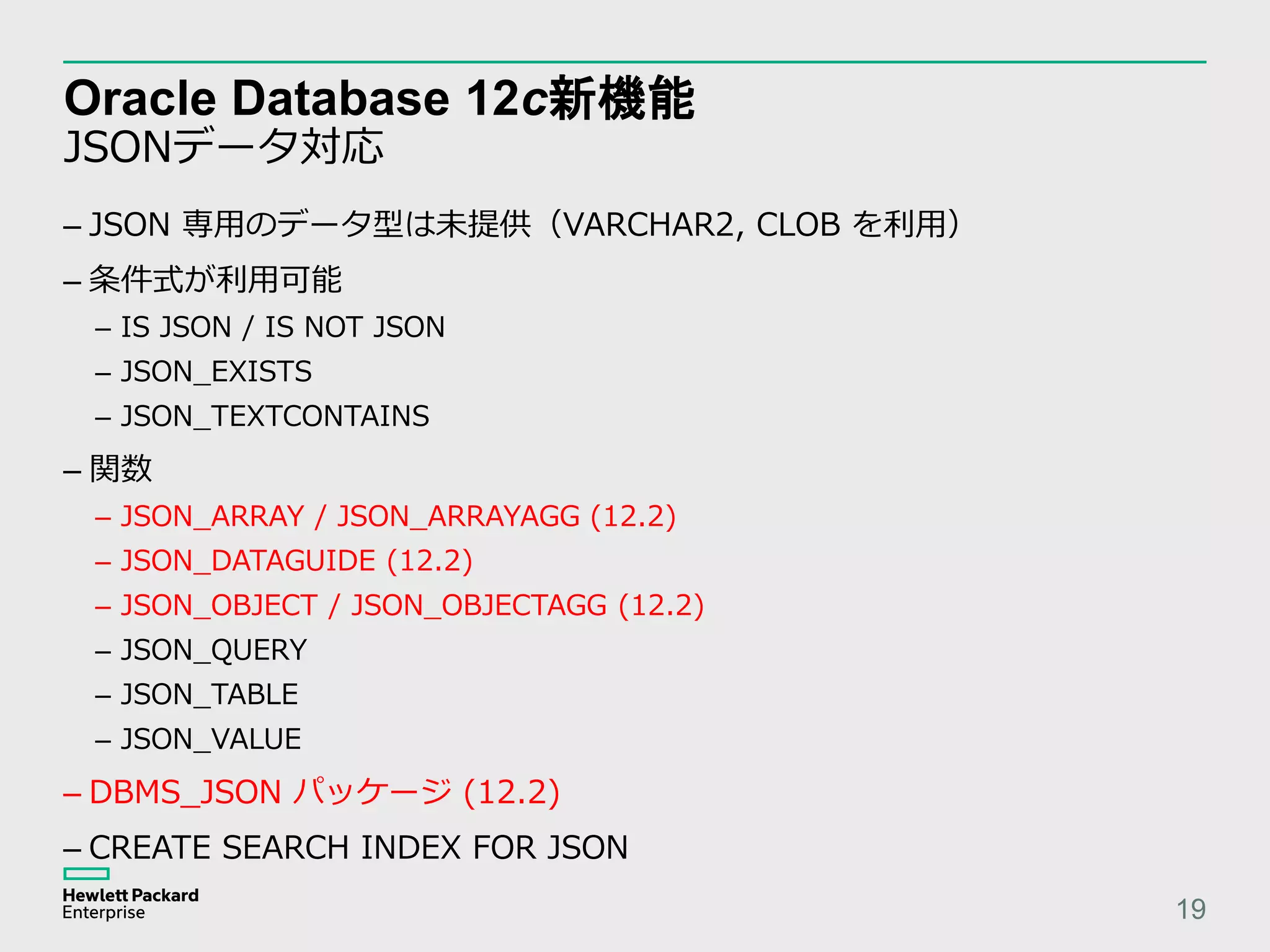 Oracle Database 12c新機能 JSONデータ対応 19 – JSON 専用のデータ型は未提供（VARCHAR2, CLOB を利用） – 条件式が利用可能 – IS JSON / IS NOT JSON – JSON_EXISTS – JSON_TEXTCONTAINS – 関数 – JSON_ARRAY / JSON_ARRAYAGG (12.2) – JSON_DATAGUIDE (12.2) – JSON_OBJECT / JSON_OBJECTAGG (12.2) – JSON_QUERY – JSON_TABLE – JSON_VALUE – DBMS_JSON パッケージ (12.2) – CREATE SEARCH INDEX FOR JSON 