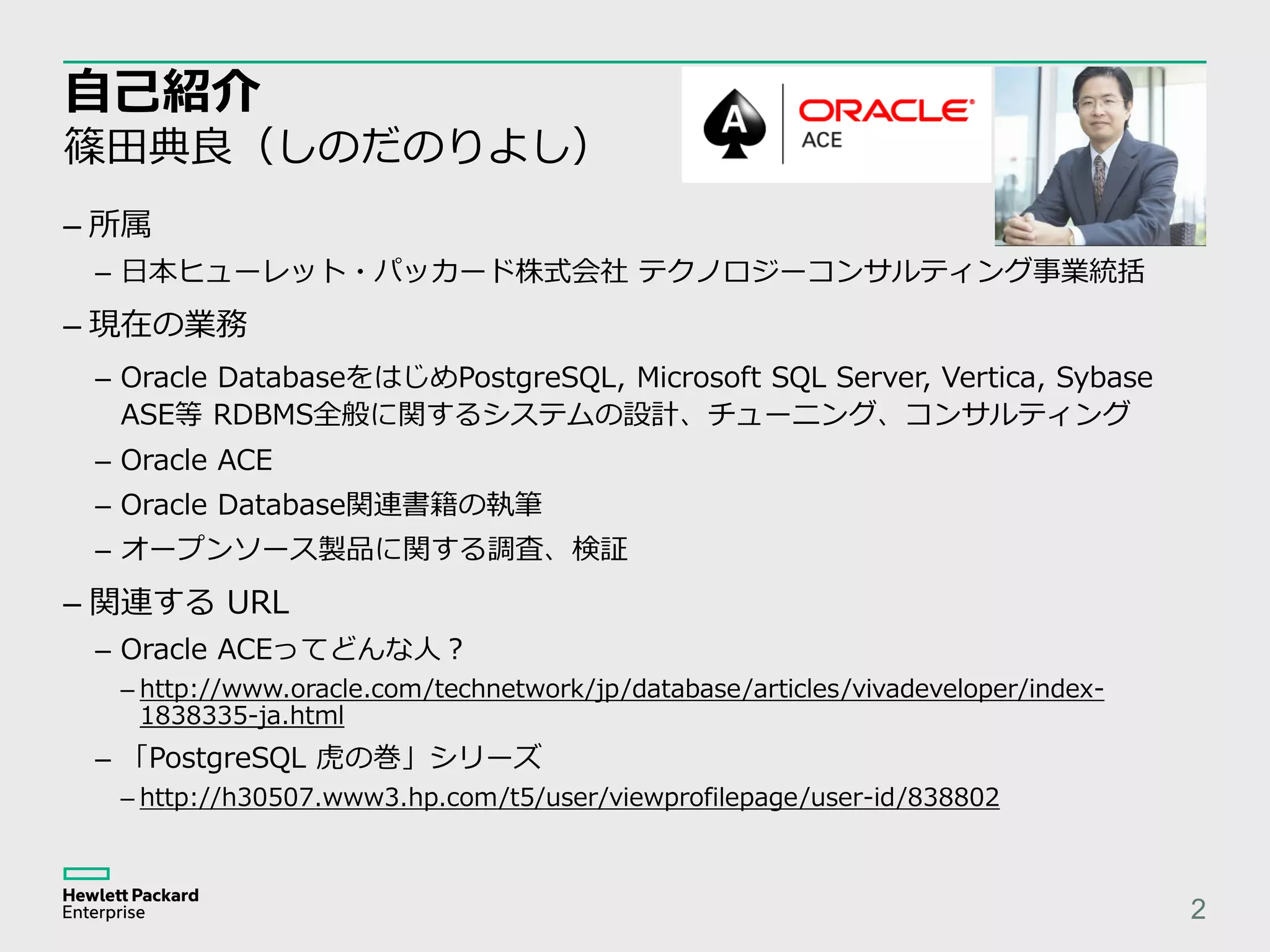 自己紹介 篠田典良（しのだのりよし） – 所属 – 日本ヒューレット・パッカード株式会社 テクノロジーコンサルティング事業統括 – 現在の業務 – Oracle DatabaseをはじめPostgreSQL, Microsoft SQL Server, Vertica, Sybase ASE等 RDBMS全般に関するシステムの設計、チューニング、コンサルティング – Oracle ACE – Oracle Database関連書籍の執筆 – オープンソース製品に関する調査、検証 – 関連する URL – Oracle ACEってどんな人？ – http://www.oracle.com/technetwork/jp/database/articles/vivadeveloper/index- 1838335-ja.html – 「PostgreSQL 虎の巻」シリーズ – http://h30507.www3.hp.com/t5/user/viewprofilepage/user-id/838802 2 