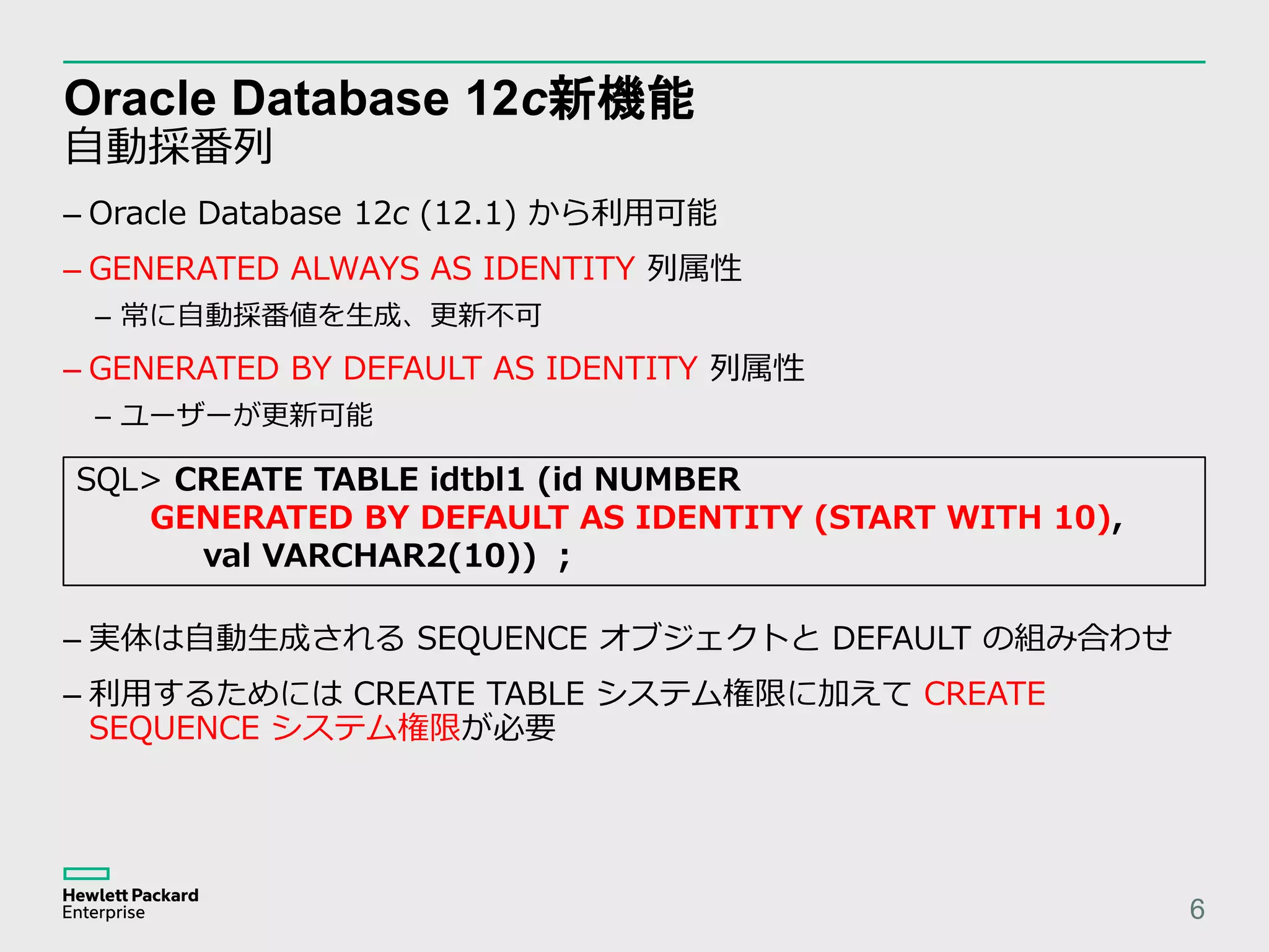 Oracle Database 12c新機能 自動採番列 6 – 実体は自動生成される SEQUENCE オブジェクトと DEFAULT の組み合わせ – 利用するためには CREATE TABLE システム権限に加えて CREATE SEQUENCE システム権限が必要 – Oracle Database 12c (12.1) から利用可能 – GENERATED ALWAYS AS IDENTITY 列属性 – 常に自動採番値を生成、更新不可 – GENERATED BY DEFAULT AS IDENTITY 列属性 – ユーザーが更新可能 SQL> CREATE TABLE idtbl1 (id NUMBER GENERATED BY DEFAULT AS IDENTITY (START WITH 10), val VARCHAR2(10)) ; 
