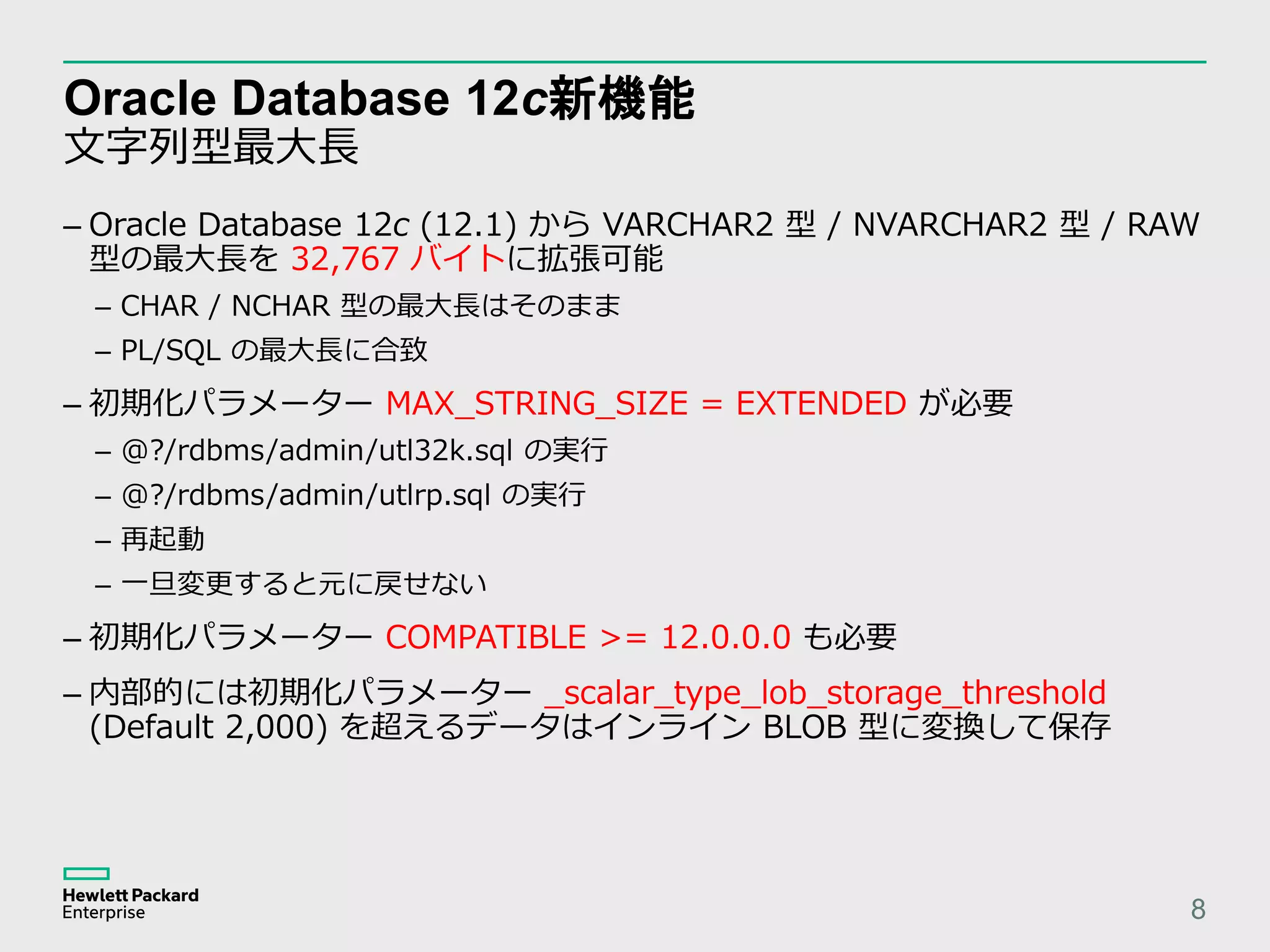 Oracle Database 12c新機能 文字列型最大長 8 – Oracle Database 12c (12.1) から VARCHAR2 型 / NVARCHAR2 型 / RAW 型の最大長を 32,767 バイトに拡張可能 – CHAR / NCHAR 型の最大長はそのまま – PL/SQL の最大長に合致 – 初期化パラメーター MAX_STRING_SIZE = EXTENDED が必要 – @?/rdbms/admin/utl32k.sql の実行 – @?/rdbms/admin/utlrp.sql の実行 – 再起動 – 一旦変更すると元に戻せない – 初期化パラメーター COMPATIBLE >= 12.0.0.0 も必要 – 内部的には初期化パラメーター _scalar_type_lob_storage_threshold (Default 2,000) を超えるデータはインライン BLOB 型に変換して保存 