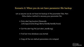 Scenario 2: When you do not have parameter file backup
Let us assume we do not have hot backup of the parameter files, then
follow below method to recovery your parameter file:
Goto alert log location (Generally
/u01/app/oracle/diag/rdbms/testdb/testdb/trace)
Cat the alert log file (cat alert_testdb.log)
Find last time database was started
Copy all the non-default parameters into notepad
 