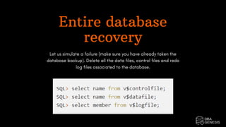 Entire database
recovery
Let us simulate a failure (make sure you have already taken the
database backup). Delete all the data files, control files and redo
log files associated to the database.
 