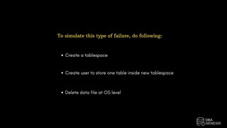 To simulate this type of failure, do following:
Create a tablespace
Create user to store one table inside new tablespace
Delete data file at OS level
 
