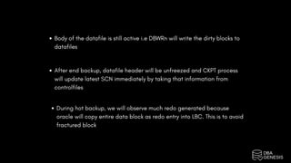 Body of the datafile is still active i.e DBWRn will write the dirty blocks to
datafiles
After end backup, datafile header will be unfreezed and CKPT process
will update latest SCN immediately by taking that information from
controlfiles
During hot backup, we will observe much redo generated because
oracle will copy entire data block as redo entry into LBC. This is to avoid
fractured block
 