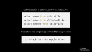Get the location of datafiles, controlfiles, redolog files
Copy above files using Linx cp command to backup location
 