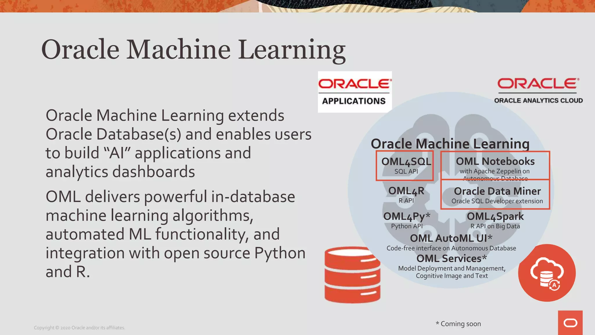 * Coming soon
Oracle Machine Learning
Oracle Machine Learning extends
Oracle Database(s) and enables users
to build “AI” applications and
analytics dashboards
OML delivers powerful in-database
machine learning algorithms,
automated ML functionality, and
integration with open source Python
and R.
Copyright © 2020 Oracle and/or its affiliates.
Oracle Machine Learning
OML Services*
Model Deployment and Management,
Cognitive Image and Text
OML4SQL
SQL API
OML4Py*
Python API
OML4R
R API
OML Notebooks
with Apache Zeppelin on
Autonomous Database
OML4Spark
R API on Big Data
Oracle Data Miner
Oracle SQL Developer extension
OML AutoML UI*
Code-free interface on Autonomous Database
 