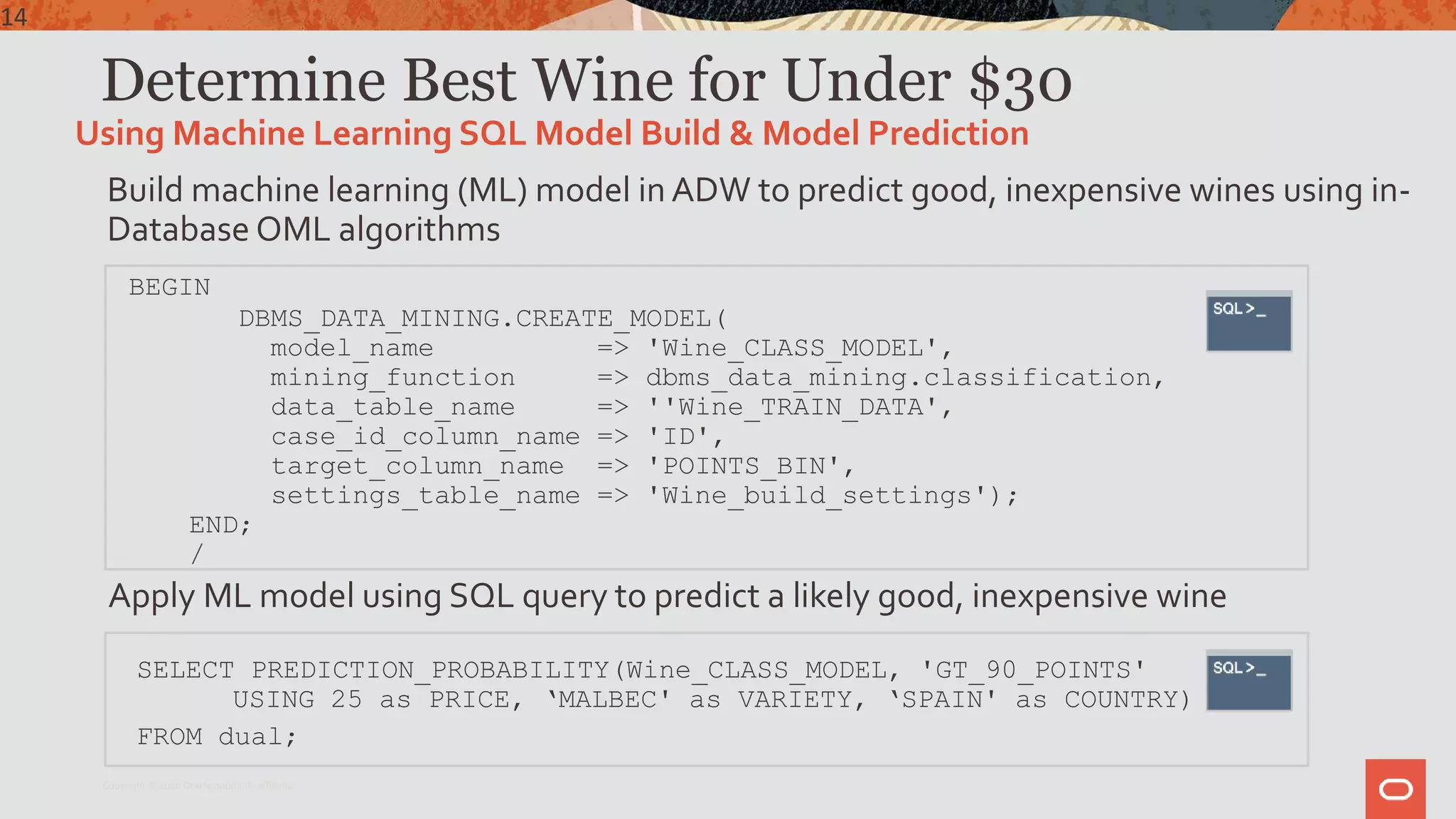 Determine Best Wine for Under $30
Build machine learning (ML) model in ADW to predict good, inexpensive wines using in-
Database OML algorithms
BEGIN
DBMS_DATA_MINING.CREATE_MODEL(
model_name => 'Wine_CLASS_MODEL',
mining_function => dbms_data_mining.classification,
data_table_name => ''Wine_TRAIN_DATA',
case_id_column_name => 'ID',
target_column_name => 'POINTS_BIN',
settings_table_name => 'Wine_build_settings');
END;
/
Apply ML model using SQL query to predict a likely good, inexpensive wine
SELECT PREDICTION_PROBABILITY(Wine_CLASS_MODEL, 'GT_90_POINTS'
USING 25 as PRICE, ‘MALBEC' as VARIETY, ‘SPAIN' as COUNTRY)
FROM dual;
Using Machine Learning SQL Model Build & Model Prediction
14
Copyright © 2020 Oracle and/or its affiliates.
 
