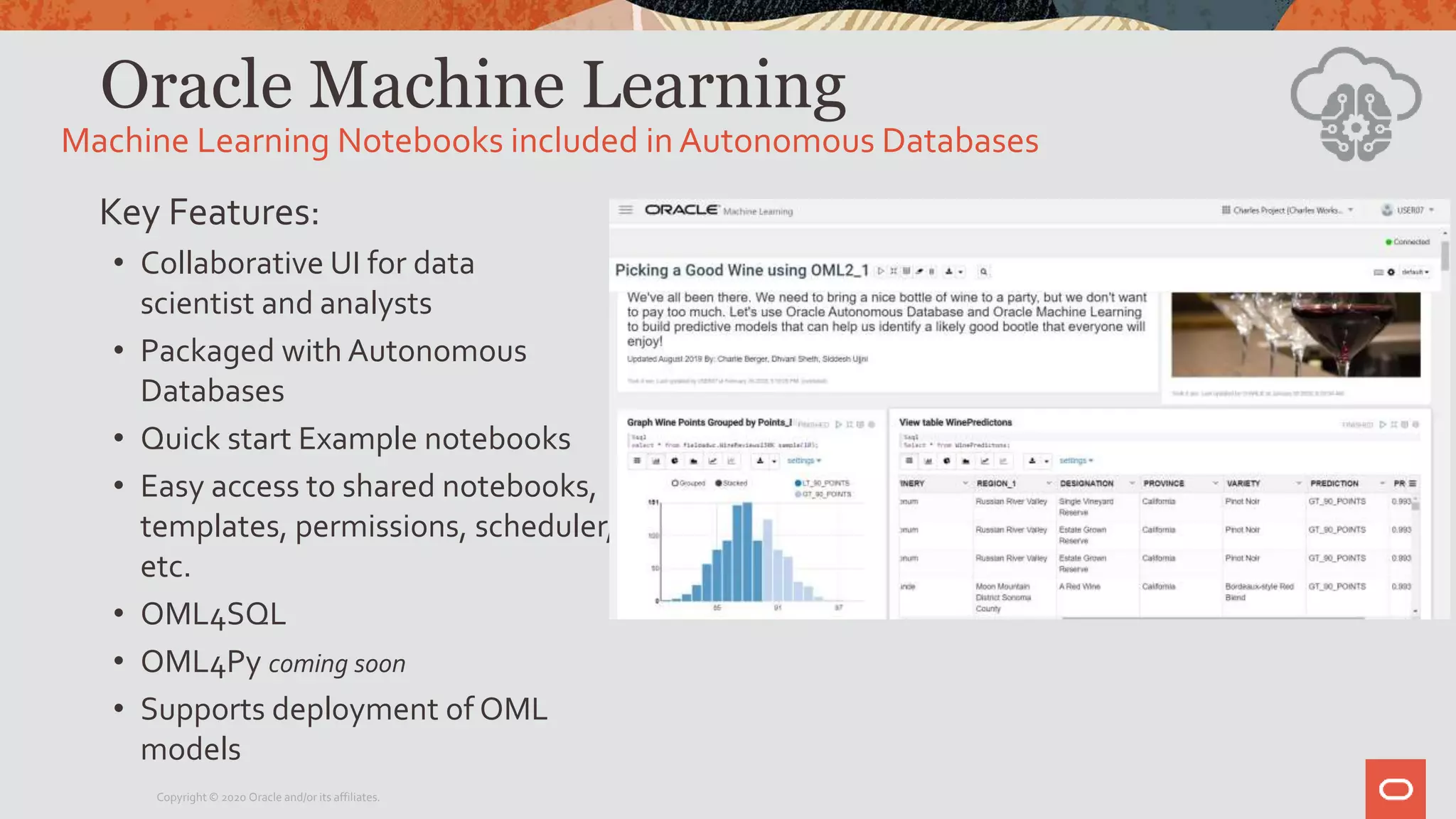 Oracle Machine Learning
Key Features:
• Collaborative UI for data
scientist and analysts
• Packaged with Autonomous
Databases
• Quick start Example notebooks
• Easy access to shared notebooks,
templates, permissions, scheduler,
etc.
• OML4SQL
• OML4Py coming soon
• Supports deployment of OML
models
Machine Learning Notebooks included in Autonomous Databases
Copyright © 2020 Oracle and/or its affiliates.
 