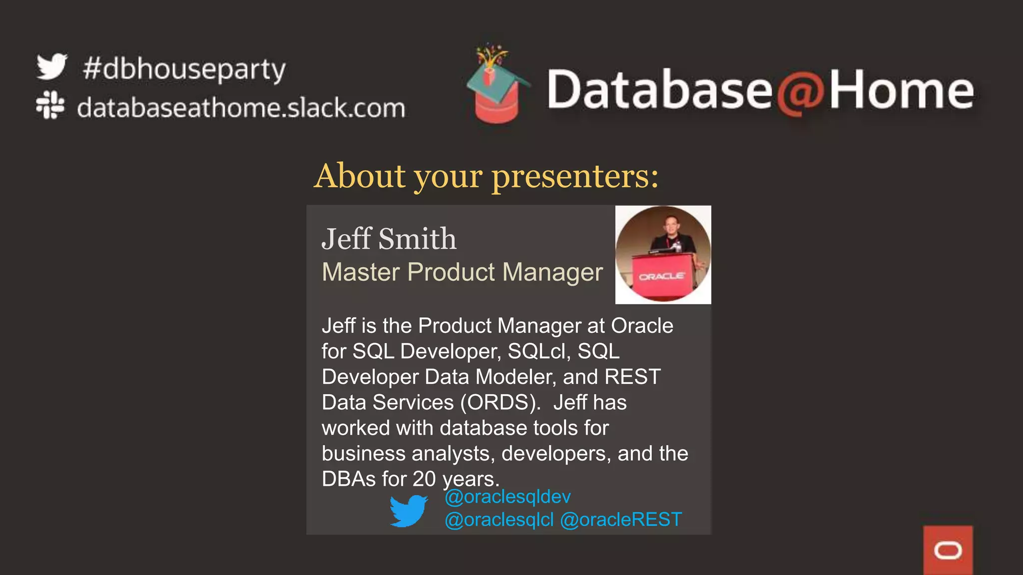 3 Copyright © 2020, Oracle and/or its affiliates | Confidential: Internal/Restricted/Highly Restricted [Date]
Jeff Smith
Master Product Manager
Jeff is the Product Manager at Oracle
for SQL Developer, SQLcl, SQL
Developer Data Modeler, and REST
Data Services (ORDS). Jeff has
worked with database tools for
business analysts, developers, and the
DBAs for 20 years.
About your presenters:
@oraclesqldev
@oraclesqlcl @oracleREST
 