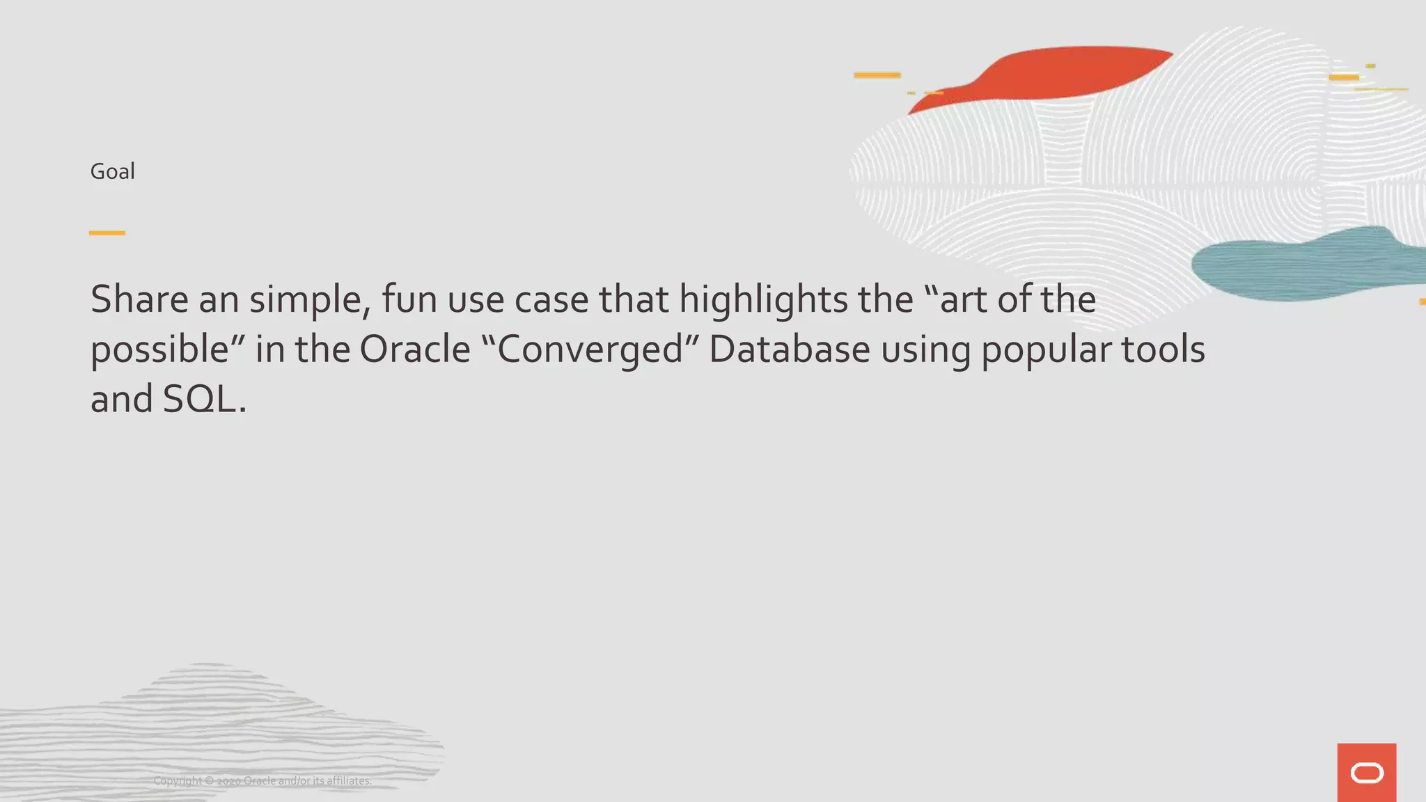 Goal
Share an simple, fun use case that highlights the “art of the
possible” in the Oracle “Converged” Database using popular tools
and SQL.
Copyright © 2020 Oracle and/or its affiliates.
 