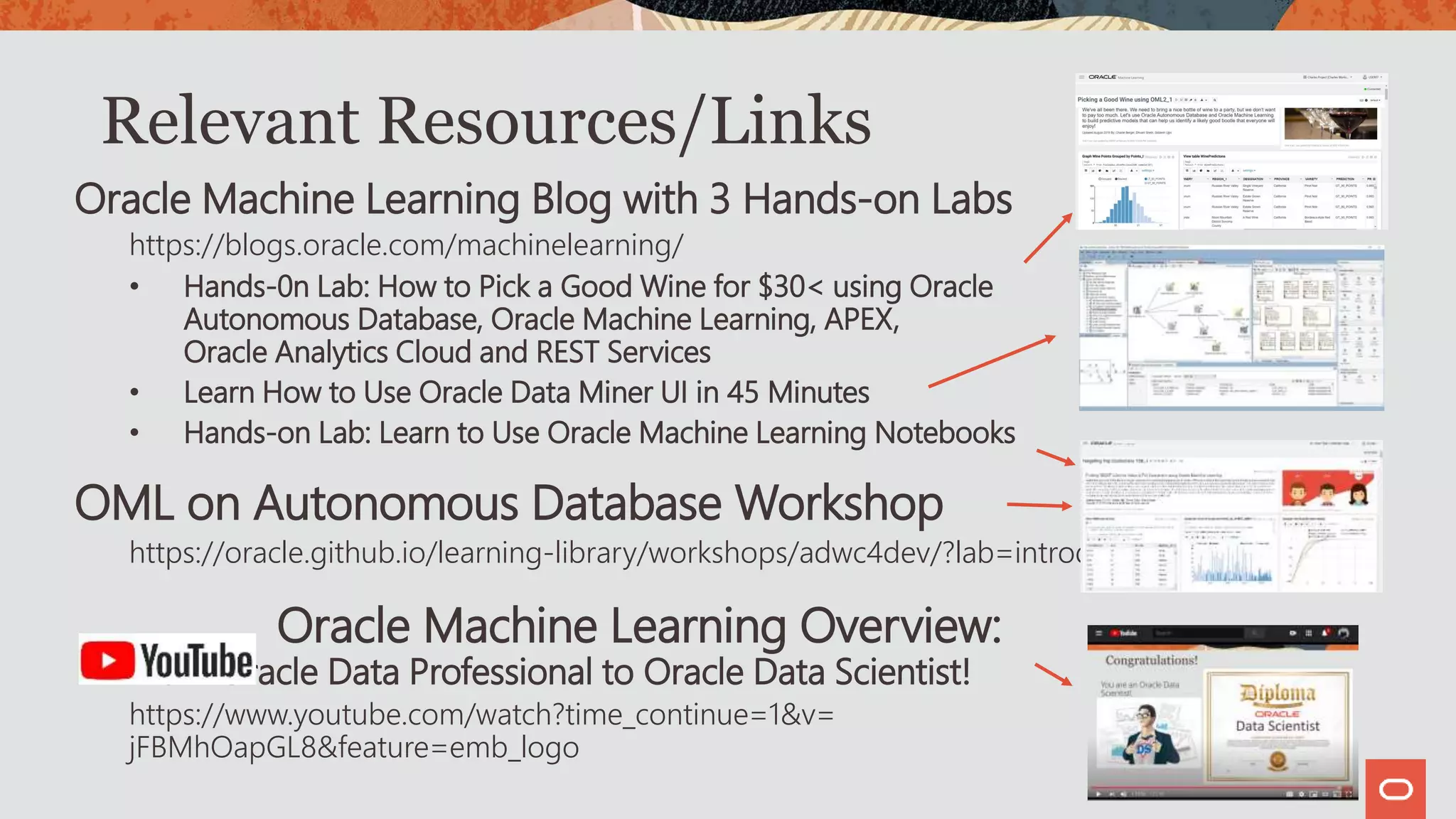 Relevant Resources/Links
Oracle Machine Learning Blog with 3 Hands-on Labs
https://blogs.oracle.com/machinelearning/
• Hands-0n Lab: How to Pick a Good Wine for $30< using Oracle
Autonomous Database, Oracle Machine Learning, APEX,
Oracle Analytics Cloud and REST Services
• Learn How to Use Oracle Data Miner UI in 45 Minutes
• Hands-on Lab: Learn to Use Oracle Machine Learning Notebooks
OML on Autonomous Database Workshop
https://oracle.github.io/learning-library/workshops/adwc4dev/?lab=introduction
Oracle Machine Learning Overview:
From Oracle Data Professional to Oracle Data Scientist!
https://www.youtube.com/watch?time_continue=1&v=
jFBMhOapGL8&feature=emb_logo
 