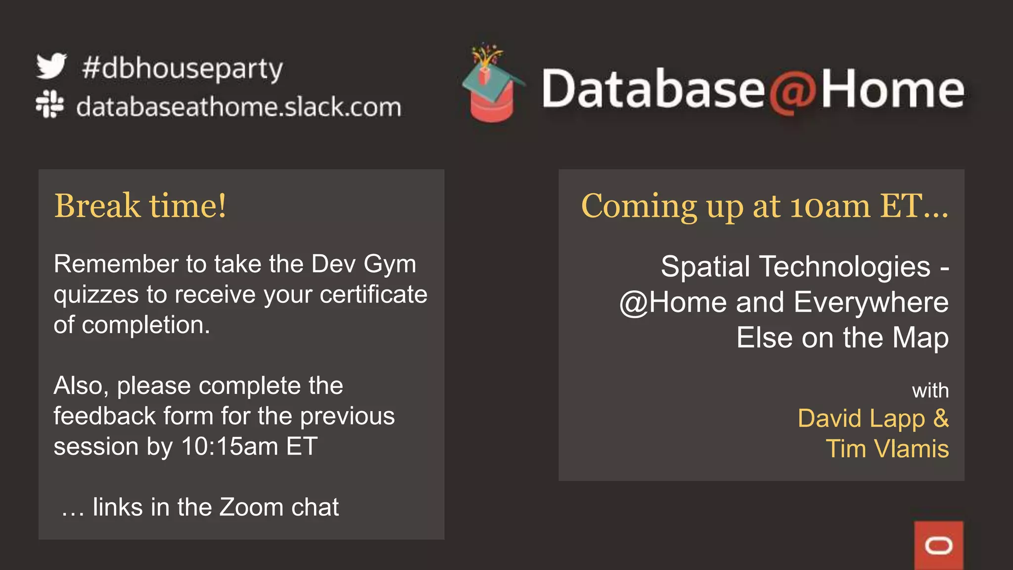 46 Copyright © 2020, Oracle and/or its affiliates | Confidential: Internal/Restricted/Highly Restricted [Date]
Coming up at 10am ET…
Spatial Technologies -
@Home and Everywhere
Else on the Map
with
David Lapp &
Tim Vlamis
Break time!
Remember to take the Dev Gym
quizzes to receive your certificate
of completion.
Also, please complete the
feedback form for the previous
session by 10:15am ET
… links in the Zoom chat
 