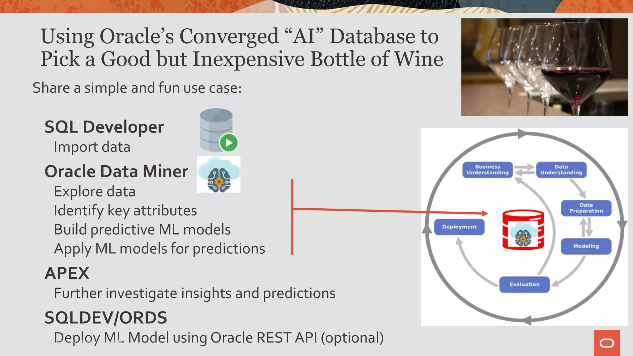 Using Oracle’s Converged “AI” Database to
Pick a Good but Inexpensive Bottle of Wine
Share a simple and fun use case:
SQL Developer
Import data
Oracle Data Miner
Explore data
Identify key attributes
Build predictive ML models
Apply ML models for predictions
APEX
Further investigate insights and predictions
SQLDEV/ORDS
Deploy ML Model using Oracle REST API (optional)Copyright © 2020 Oracle and/or its affiliates.
 