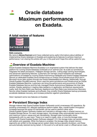 ⛳ Oracle database
Maximum performance
on Exadata.
A total review of features
Hello everyone,
My name is Alireza Kamrani and I have collected some useful informations about abilities of
implementing Oracle database on Exadata and explaining its features to achieve maximum
performance, I am sharing this article with you in this post and I hope this will be useful for you.
⛳ Overview of Exadata Machine:
Oracle Exadata Database Machine (Exadata) is an engineered system that delivers the ideal
platform for running Oracle Database workloads at an optimal cost. Its scale-out architecture
integrates the latest processors, intelligent storage servers, cutting-edge caching technologies,
and advanced networking features. Customers can harness unique hardware and software
optimizations of Exadata by running Oracle Autonomous Database and Oracle Exadata Database
Service on dedicated Exadata Cloud Infrastructure on Oracle Cloud Infrastructure (OCI) and in
Microsoft Azure data centers through the Oracle Database@Azure o
ff
ering. Additionally, through
Oracle Exadata Cloud@Customer, which uses the same architecture and infrastructure as Oracle
Exadata Database Machine, customers can bring the performance and economics of Oracle
Exadata Database Service and the fully managed Oracle Autonomous Database into their data
centers, thereby assisting in meeting data residency or application architecture requirements.
Lastly, both the Zero Data Loss Recovery Appliance and Zero Data Loss Autonomous Recovery
Service utilize Exadata hardware and software; they simplify Oracle Database backup processes,
accelerate database recovery, and increase protection against cyberattacks.
Here I represent some new features on Exadata:
🚩 Persistent Storage Index
Storage indexes help Oracle Exadata System Softwareto avoid unnecessary I/O operations. By
avoiding unnecessary I/O, a
ff
ected operations perform better. Also, overall system throughput
increases because the saved I/O bandwidth can be used to perform other work.
Oracle Exadata System Software creates and maintains a storage index in shared memory on
Exadata Storage Server. For each storage region, the storage index automatically tracks minimum
and maximum column values and set membership. Storage index functionality works
transparently with no user input. There is no need to create, drop, or tune the storage index.
Starting with Oracle Exadata System Software release21.2.0, the storage index can persist across
cell restarts and upgrades. When the feature is enabled, the storage index shared memory
segments are written to the storage server system disks during a graceful shutdown, and these
are automatically restored during restart. In the event of a cell server crash or o
ffl
oad server crash,
 