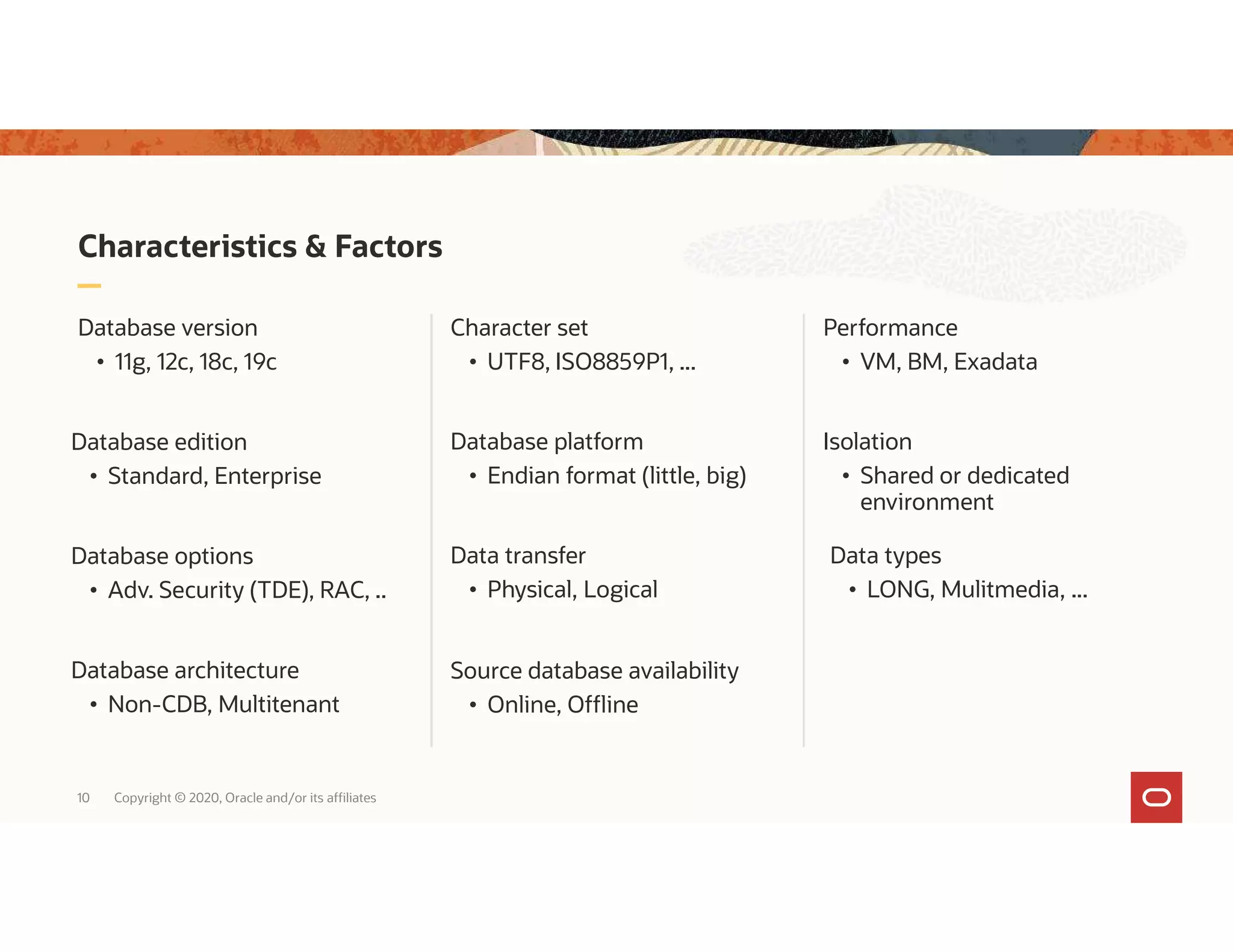 Characteristics & Factors Database version • 11g, 12c, 18c, 19c Character set • UTF8, ISO8859P1, ... 10 Copyright © 2020, Oracle and/or its affiliates Database architecture • Non-CDB, Multitenant Database platform • Endian format (little, big) Data types • LONG, Mulitmedia, ... Database edition • Standard, Enterprise Isolation • Shared or dedicated environment Data transfer • Physical, Logical Database options • Adv. Security (TDE), RAC, .. Performance • VM, BM, Exadata Source database availability • Online, Offline 
