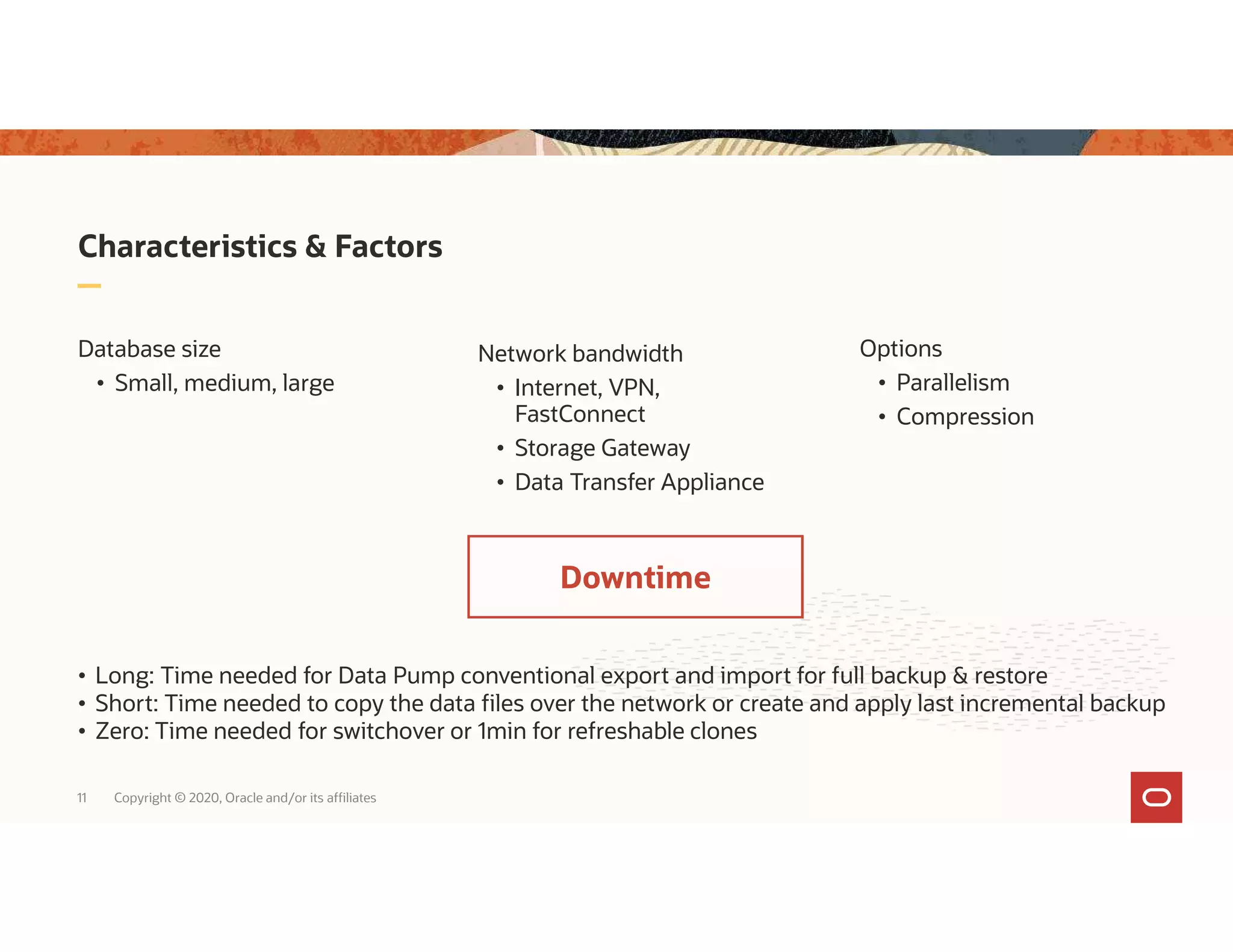 11 Copyright © 2020, Oracle and/or its affiliates Characteristics & Factors Network bandwidth • Internet, VPN, FastConnect • Storage Gateway • Data Transfer Appliance Database size • Small, medium, large • Long: Time needed for Data Pump conventional export and import for full backup & restore • Short: Time needed to copy the data files over the network or create and apply last incremental backup • Zero: Time needed for switchover or 1min for refreshable clones Options • Parallelism • Compression Downtime 