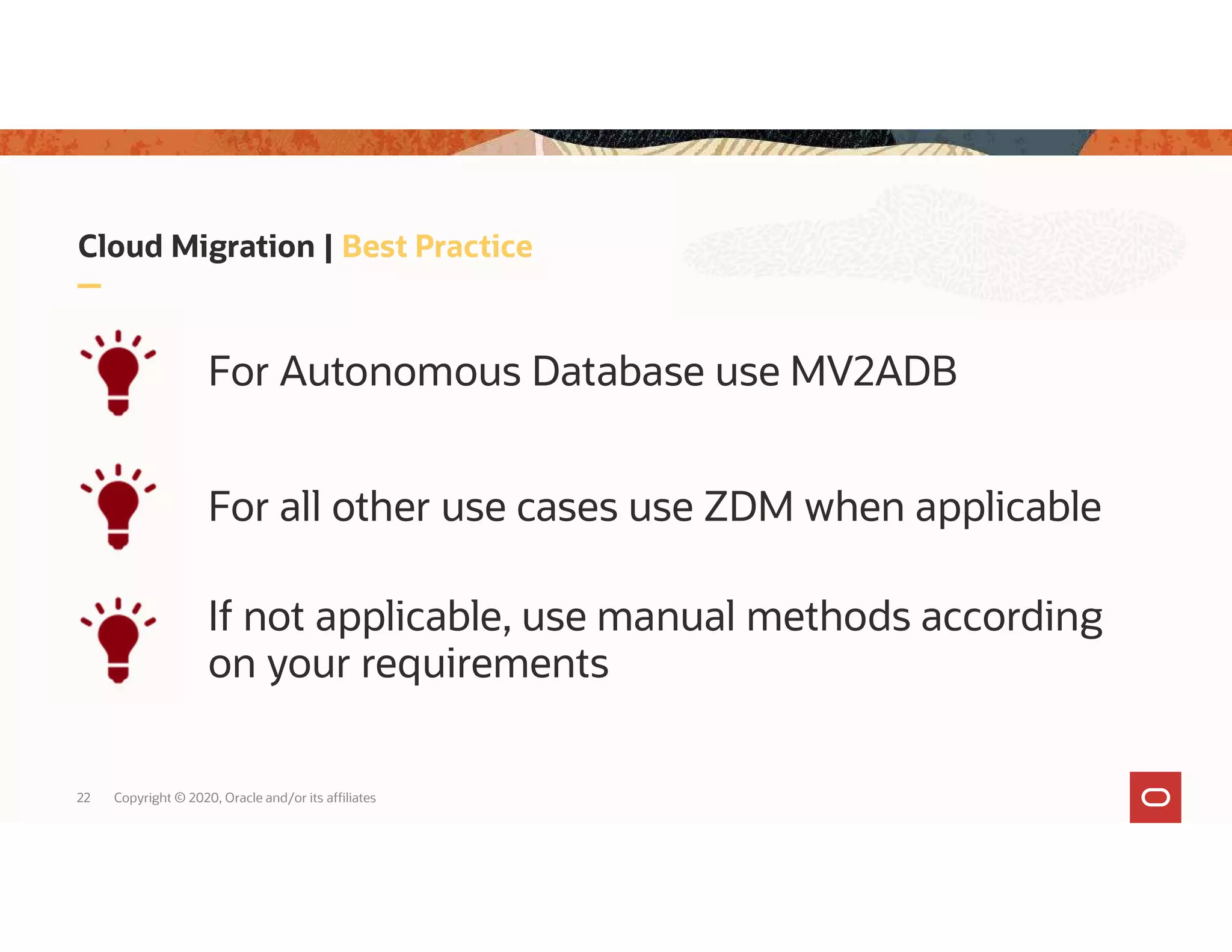 22 Copyright © 2020, Oracle and/or its affiliates For Autonomous Database use MV2ADB Cloud Migration | Best Practice For all other use cases use ZDM when applicable If not applicable, use manual methods according on your requirements 