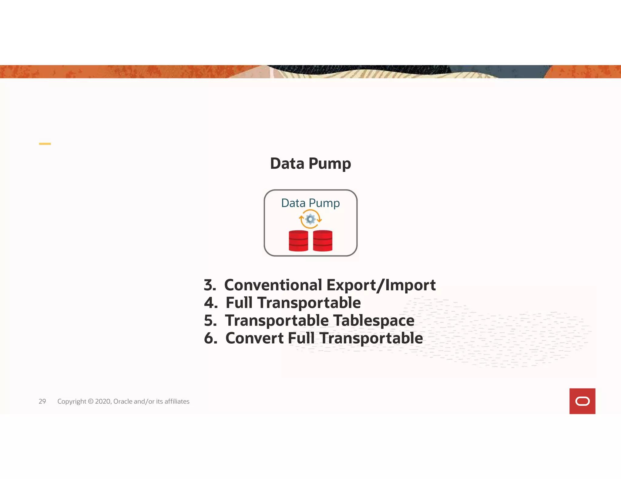 Data Pump 29 Copyright © 2020, Oracle and/or its affiliates 3. Conventional Export/Import 4. Full Transportable 5. Transportable Tablespace 6. Convert Full Transportable Data Pump 
