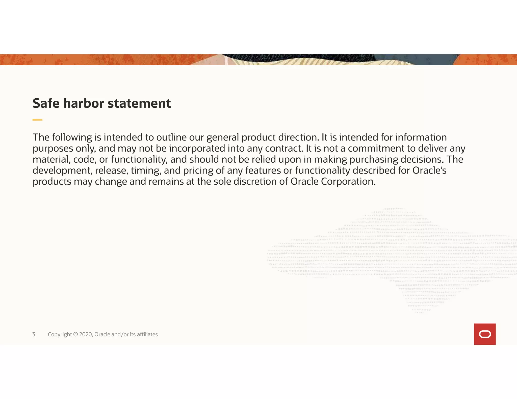 Safe harbor statement The following is intended to outline our general product direction. It is intended for information purposes only, and may not be incorporated into any contract. It is not a commitment to deliver any material, code, or functionality, and should not be relied upon in making purchasing decisions. The development, release, timing, and pricing of any features or functionality described for Oracle’s products may change and remains at the sole discretion of Oracle Corporation. 3 Copyright © 2020, Oracle and/or its affiliates 