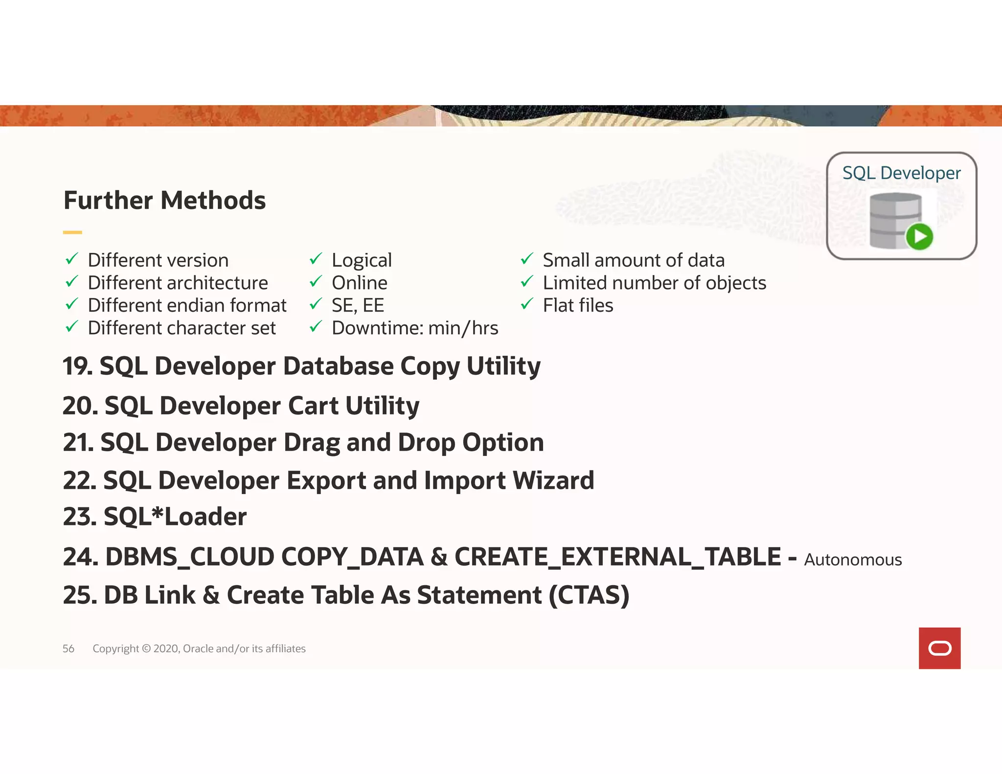 Further Methods 56 Copyright © 2020, Oracle and/or its affiliates  Logical  Online  SE, EE  Downtime: min/hrs  Different version  Different architecture  Different endian format  Different character set  Small amount of data  Limited number of objects  Flat files SQL Developer 23. SQL*Loader 20. SQL Developer Cart Utility 19. SQL Developer Database Copy Utility 24. DBMS_CLOUD COPY_DATA & CREATE_EXTERNAL_TABLE - Autonomous 25. DB Link & Create Table As Statement (CTAS) 21. SQL Developer Drag and Drop Option 22. SQL Developer Export and Import Wizard 