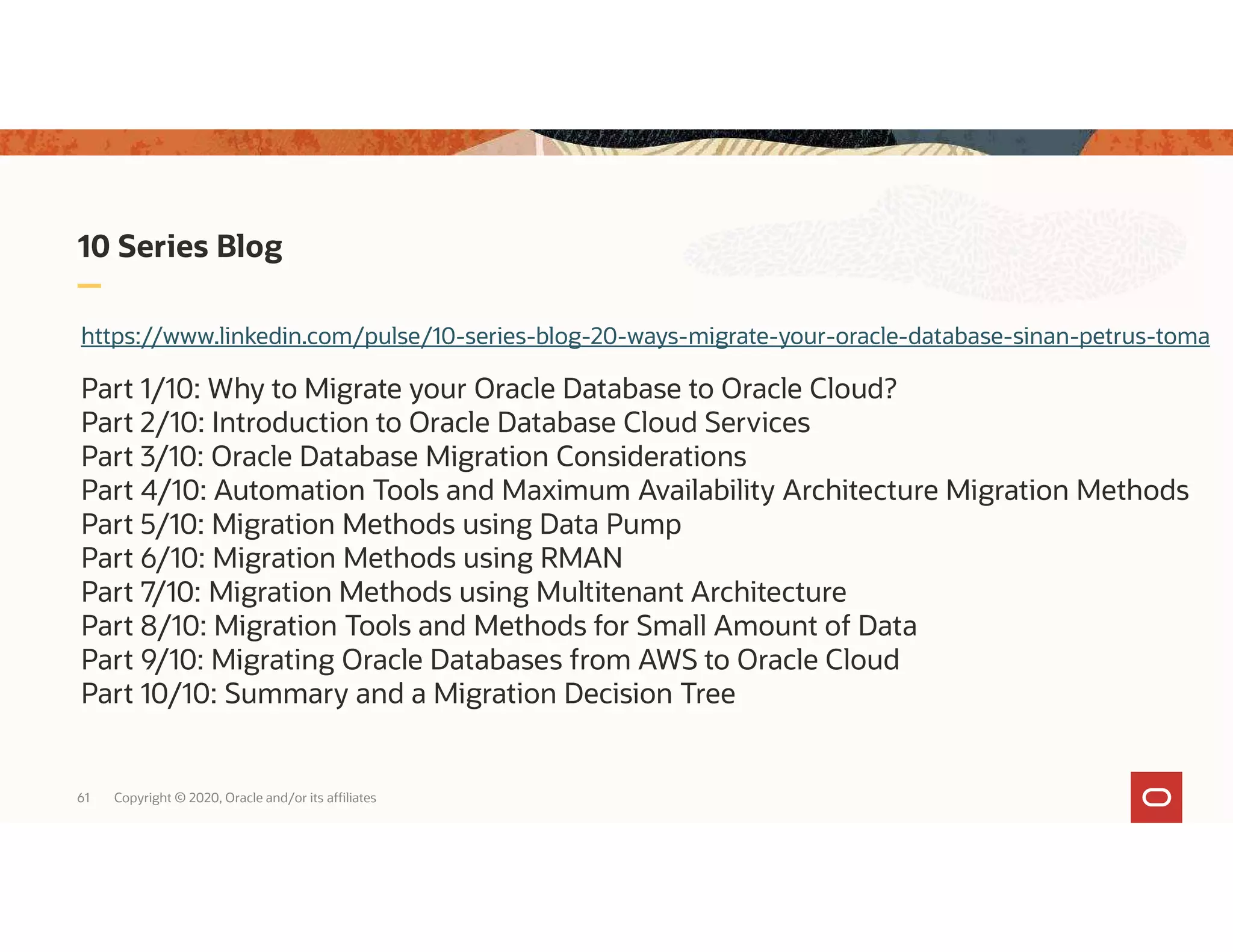 61 Copyright © 2020, Oracle and/or its affiliates 10 Series Blog https://www.linkedin.com/pulse/10-series-blog-20-ways-migrate-your-oracle-database-sinan-petrus-toma Part 1/10: Why to Migrate your Oracle Database to Oracle Cloud? Part 2/10: Introduction to Oracle Database Cloud Services Part 3/10: Oracle Database Migration Considerations Part 4/10: Automation Tools and Maximum Availability Architecture Migration Methods Part 5/10: Migration Methods using Data Pump Part 6/10: Migration Methods using RMAN Part 7/10: Migration Methods using Multitenant Architecture Part 8/10: Migration Tools and Methods for Small Amount of Data Part 9/10: Migrating Oracle Databases from AWS to Oracle Cloud Part 10/10: Summary and a Migration Decision Tree 