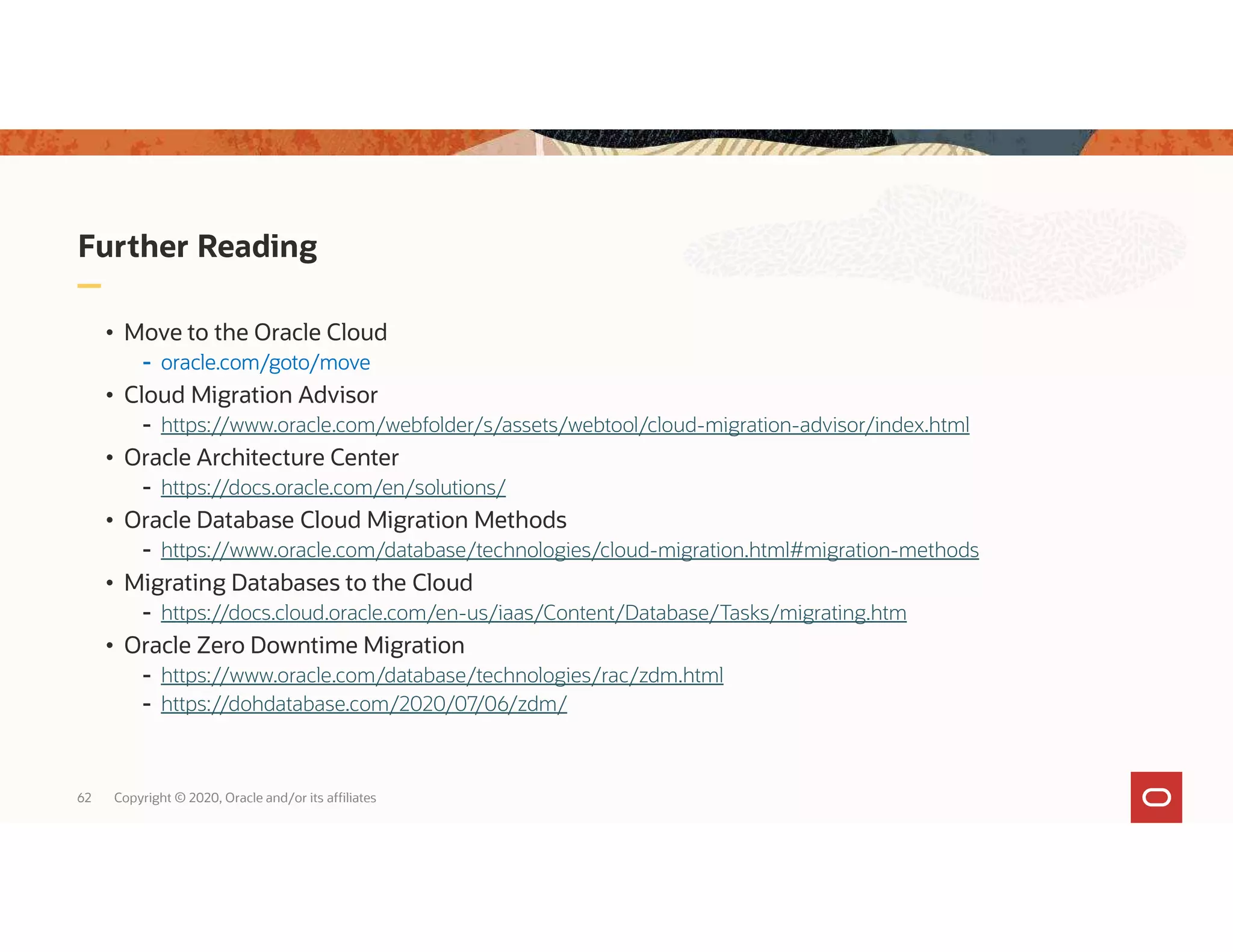 62 Copyright © 2020, Oracle and/or its affiliates Further Reading • Move to the Oracle Cloud - oracle.com/goto/move • Cloud Migration Advisor - https://www.oracle.com/webfolder/s/assets/webtool/cloud-migration-advisor/index.html • Oracle Architecture Center - https://docs.oracle.com/en/solutions/ • Oracle Database Cloud Migration Methods - https://www.oracle.com/database/technologies/cloud-migration.html#migration-methods • Migrating Databases to the Cloud - https://docs.cloud.oracle.com/en-us/iaas/Content/Database/Tasks/migrating.htm • Oracle Zero Downtime Migration - https://www.oracle.com/database/technologies/rac/zdm.html - https://dohdatabase.com/2020/07/06/zdm/ 
