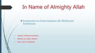 In Name of Almighty Allah
 Introduction to Oracle Database 18c Multitenant
Architecture
• Teacher: Mohammad Waris
• Written by: Hakim Rahimi
• Class: A14-4-Database
 