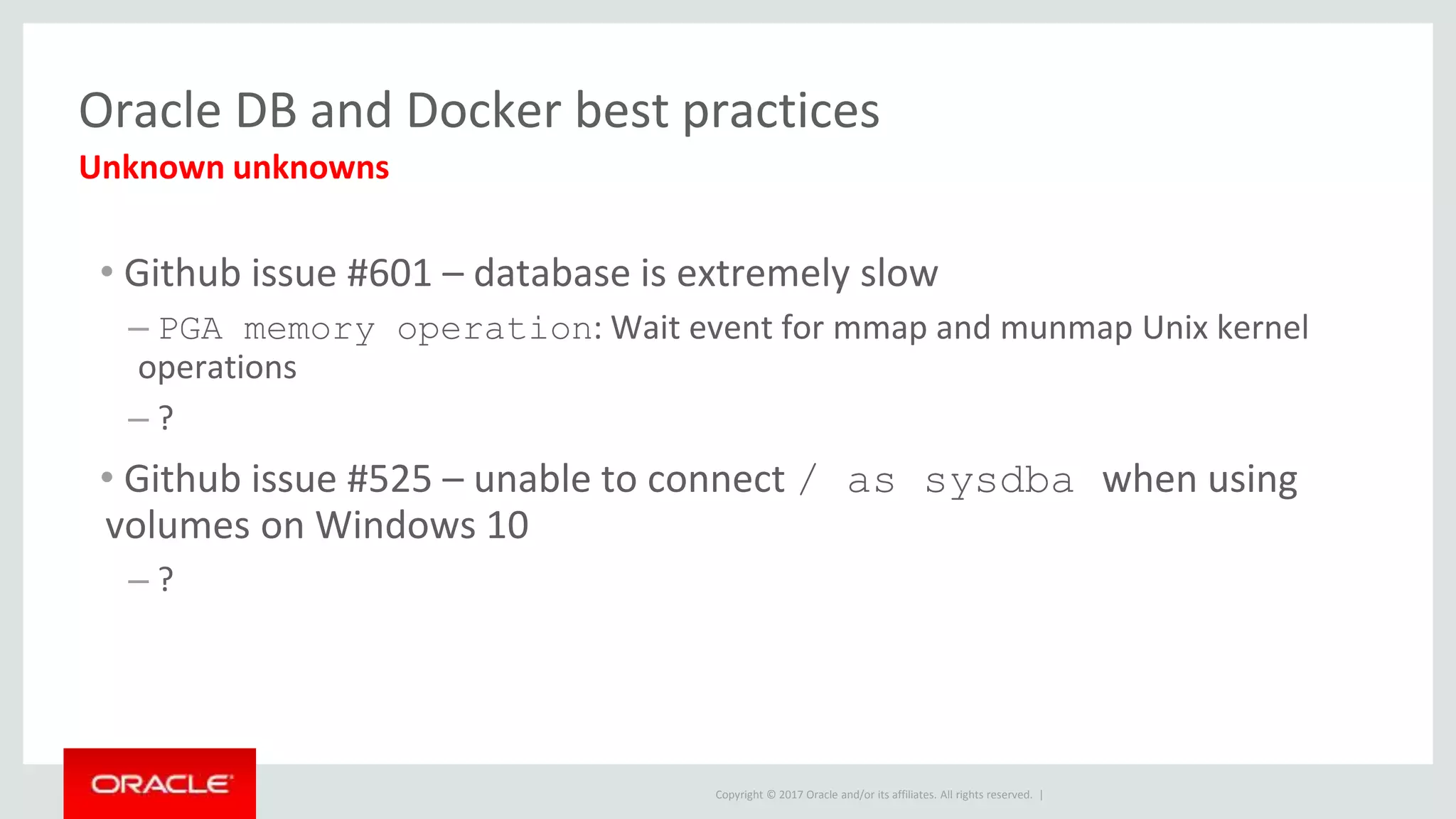 Copyright © 2017 Oracle and/or its affiliates. All rights reserved. |
Oracle DB and Docker best practices
• Github issue #601 – database is extremely slow
– PGA memory operation: Wait event for mmap and munmap Unix kernel
operations
– ?
• Github issue #525 – unable to connect / as sysdba when using
volumes on Windows 10
– ?
Unknown unknowns
 